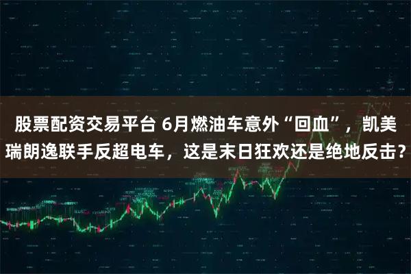 股票配资交易平台 6月燃油车意外“回血”,凯美瑞朗逸联手反超电车,这是末日狂欢还是绝地反击?