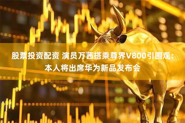 股票投资配资 演员万茜搭乘尊界V800引围观:本人将出席华为新品发布会