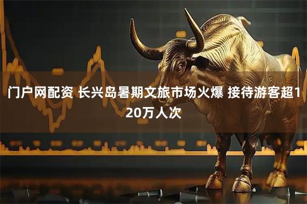 门户网配资 长兴岛暑期文旅市场火爆 接待游客超120万人次