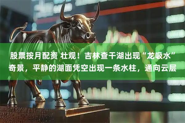 股票按月配资 壮观！吉林查干湖出现“龙吸水”奇景，平静的湖面凭空出现一条水柱，通向云层
