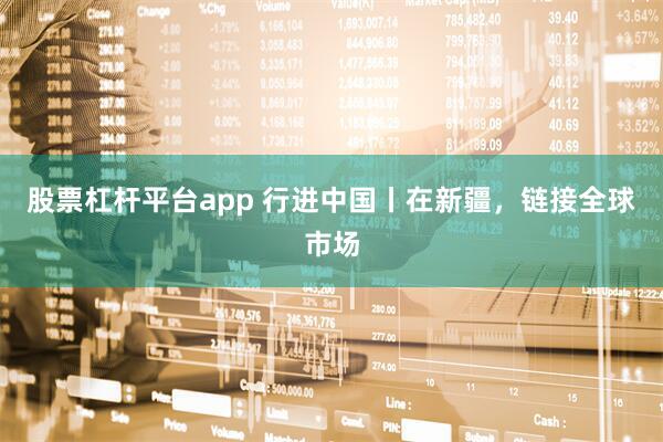 股票杠杆平台app 行进中国丨在新疆,链接全球市场