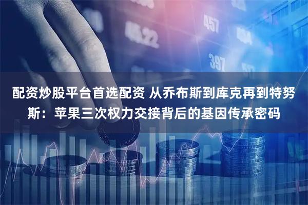 配资炒股平台首选配资 从乔布斯到库克再到特努斯：苹果三次权力交接背后的基因传承密码