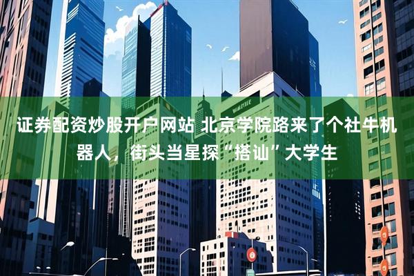 证券配资炒股开户网站 北京学院路来了个社牛机器人，街头当星探“搭讪”大学生